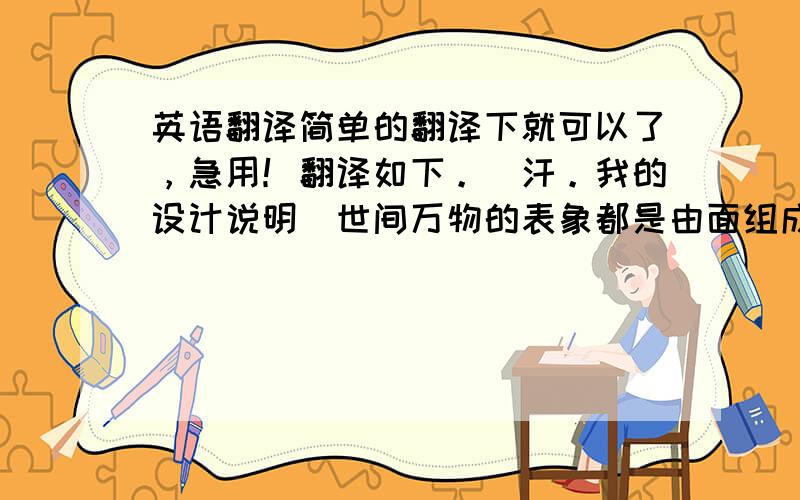 英语翻译简单的翻译下就可以了，急用！翻译如下。（汗。我的设计说明）世间万物的表象都是由面组成，面与面之间组成了立体的表象