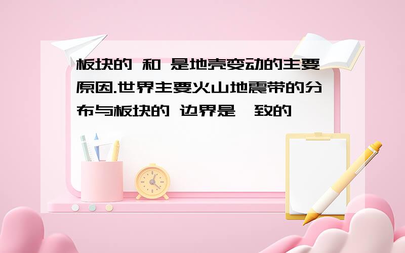 板块的 和 是地壳变动的主要原因.世界主要火山地震带的分布与板块的 边界是一致的