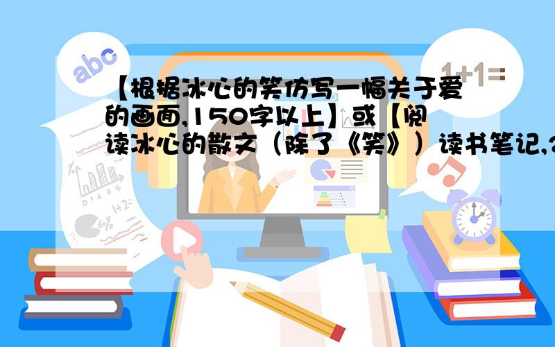 【根据冰心的笑仿写一幅关于爱的画面,150字以上】或【阅读冰心的散文（除了《笑》）读书笔记,200字左右