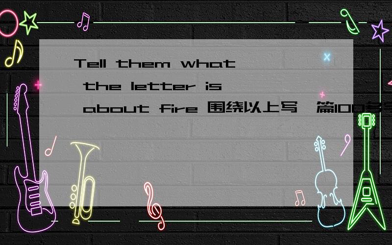 Tell them what the letter is about fire 围绕以上写一篇100多字的英文作文,以写