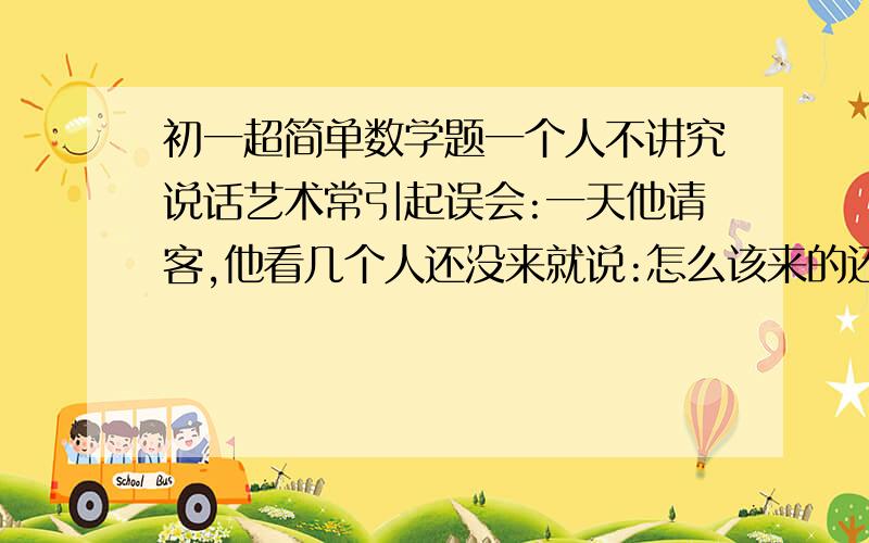 初一超简单数学题一个人不讲究说话艺术常引起误会:一天他请客,他看几个人还没来就说:怎么该来的还没来.客人一听,走了一半.