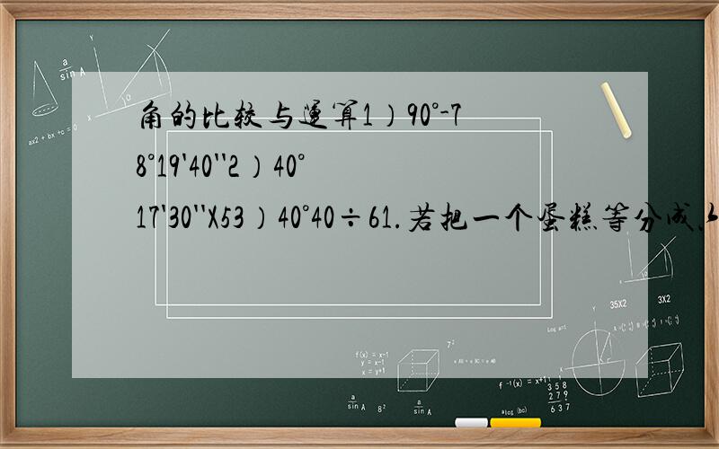 角的比较与运算1）90°-78°19'40''2）40°17'30''X53）40°40÷61.若把一个蛋糕等分成六分,