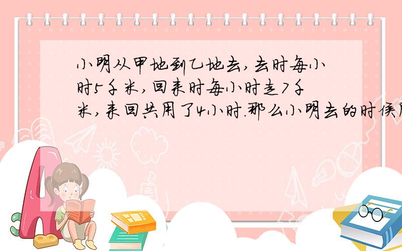 小明从甲地到乙地去,去时每小时5千米,回来时每小时走7千米,来回共用了4小时.那么小明去的时侯用了多少时间?甲乙两地间相