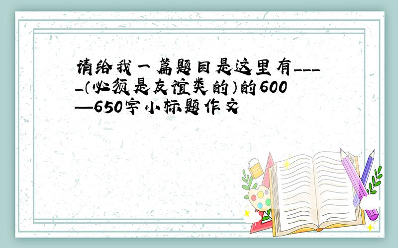 请给我一篇题目是这里有____（必须是友谊类的）的600—650字小标题作文