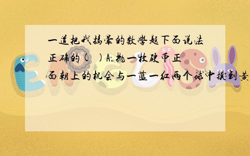 一道把我搞晕的数学题下面说法正确的( )A.抛一枚硬币正面朝上的机会与一蓝一红两个球中摸到黄球的可能性一样大.(就是摸到