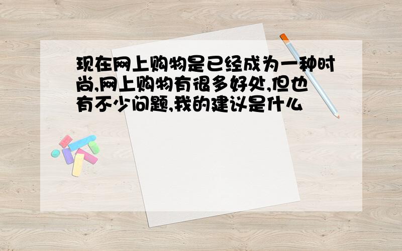 现在网上购物是已经成为一种时尚,网上购物有很多好处,但也有不少问题,我的建议是什么