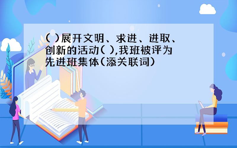 ( )展开文明、求进、进取、创新的活动( ),我班被评为先进班集体(添关联词)