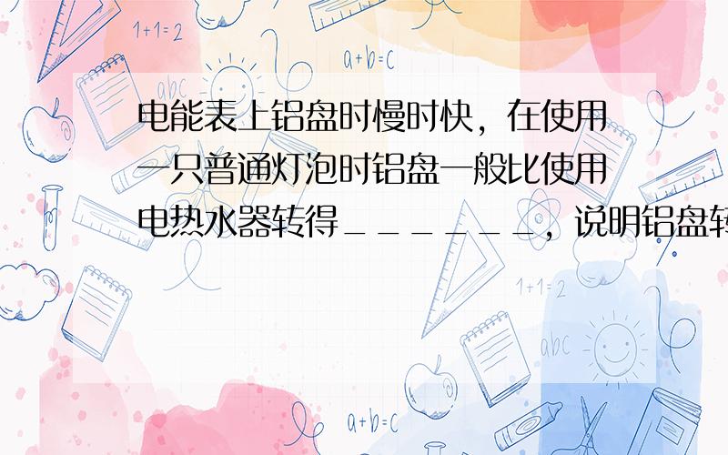 电能表上铝盘时慢时快，在使用一只普通灯泡时铝盘一般比使用电热水器转得______，说明铝盘转动的快慢跟用电器有关，其实是