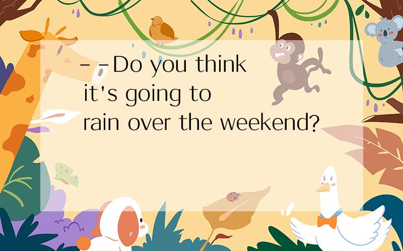 --Do you think it's going to rain over the weekend?