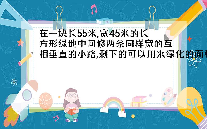 在一块长55米,宽45米的长方形绿地中间修两条同样宽的互相垂直的小路,剩下的可以用来绿化的面积为2000千