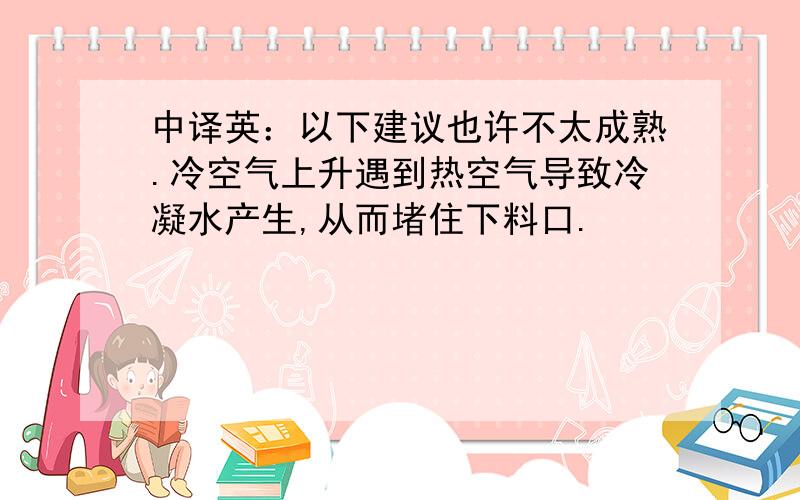 中译英：以下建议也许不太成熟.冷空气上升遇到热空气导致冷凝水产生,从而堵住下料口.