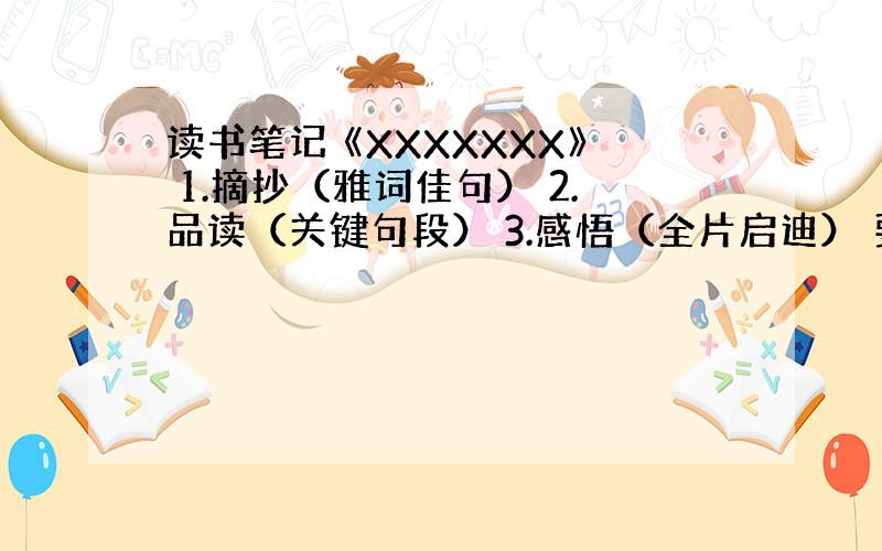 读书笔记 《XXXXXXX》 1.摘抄（雅词佳句） 2.品读（关键句段） 3.感悟（全片启迪） 要5篇一定要按照要求哦