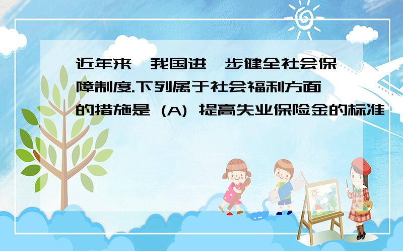 近年来,我国进一步健全社会保障制度.下列属于社会福利方面的措施是 (A) 提高失业保险金的标准