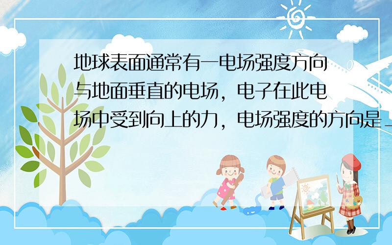 地球表面通常有一电场强度方向与地面垂直的电场，电子在此电场中受到向上的力，电场强度的方向是______，若在此电场中的某