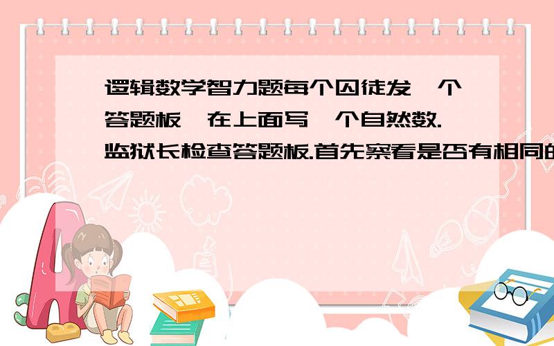 逻辑数学智力题每个囚徒发一个答题板,在上面写一个自然数.监狱长检查答题板.首先察看是否有相同的数字,如果有,那么,所有填