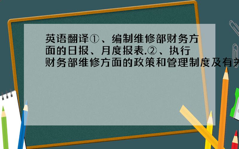 英语翻译①、编制维修部财务方面的日报、月度报表.②、执行财务部维修方面的政策和管理制度及有关规定.③、对维修部相关财务单