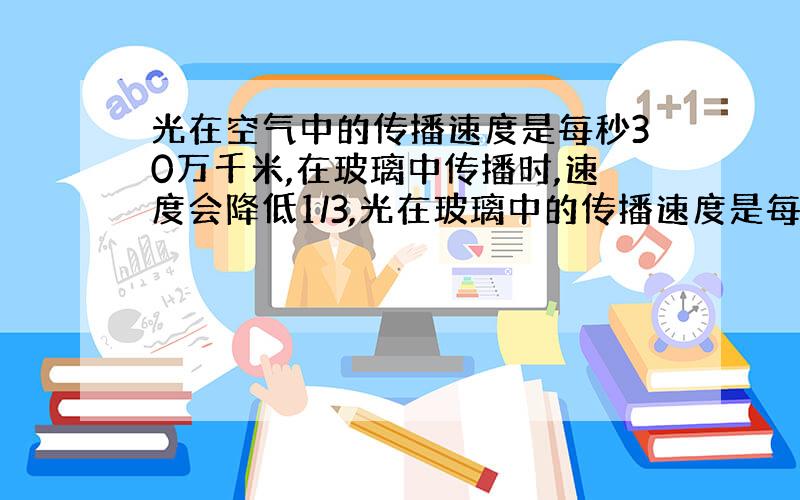 光在空气中的传播速度是每秒30万千米,在玻璃中传播时,速度会降低1/3,光在玻璃中的传播速度是每秒多少万千米?