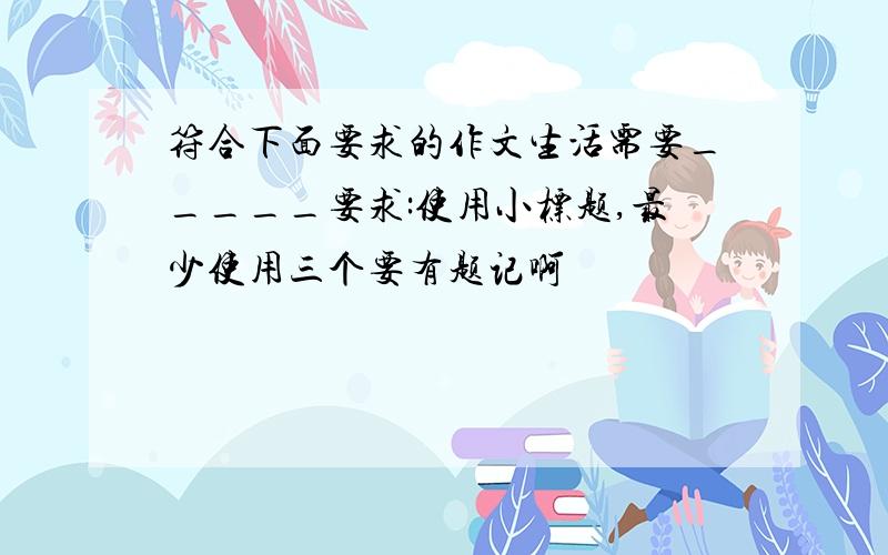 符合下面要求的作文生活需要_____要求:使用小标题,最少使用三个要有题记啊