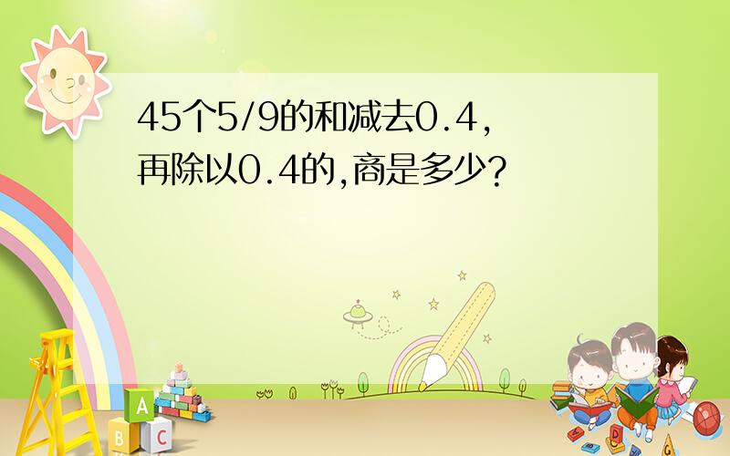 45个5/9的和减去0.4,再除以0.4的,商是多少?