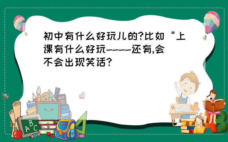 初中有什么好玩儿的?比如“上课有什么好玩----还有,会不会出现笑话?