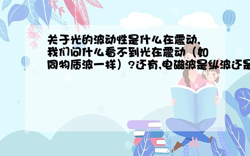 关于光的波动性是什么在震动,我们问什么看不到光在震动（如同物质波一样）?还有,电磁波是纵波还是横波?