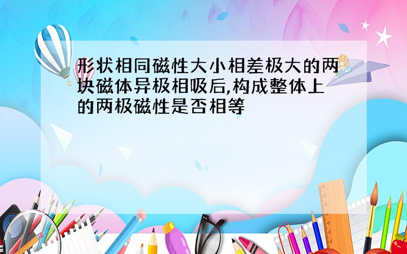 形状相同磁性大小相差极大的两块磁体异极相吸后,构成整体上的两极磁性是否相等