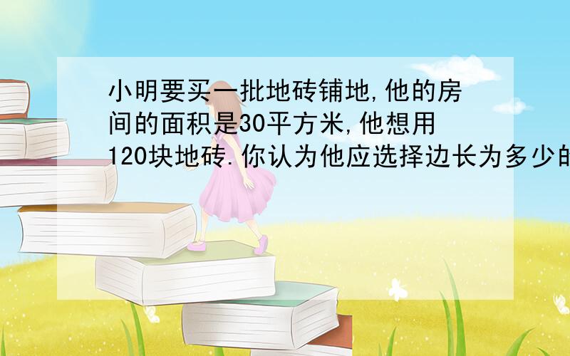 小明要买一批地砖铺地,他的房间的面积是30平方米,他想用120块地砖.你认为他应选择边长为多少的正方形地