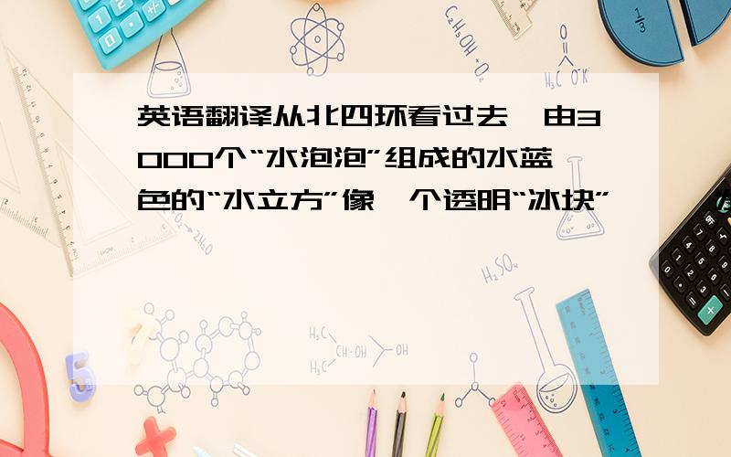 英语翻译从北四环看过去,由3000个“水泡泡”组成的水蓝色的“水立方”像一个透明“冰块”,熠熠发光地矗立在那里.白天,在