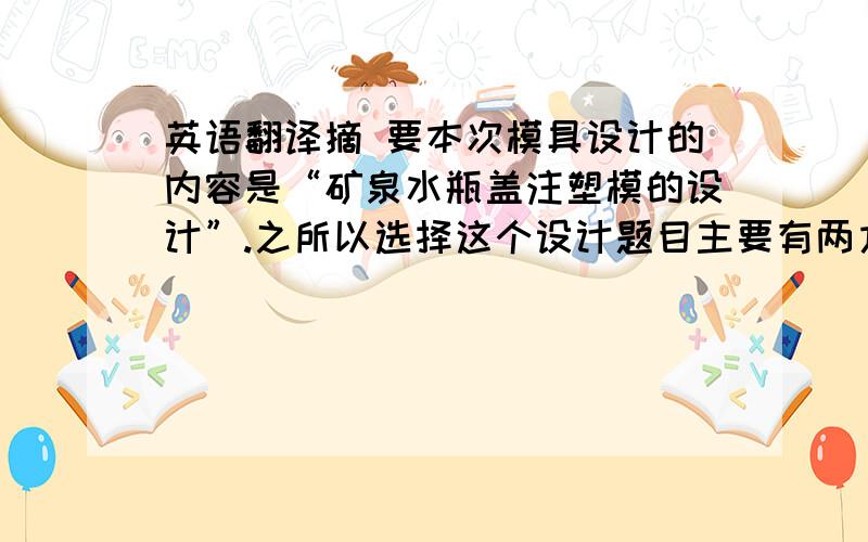 英语翻译摘 要本次模具设计的内容是“矿泉水瓶盖注塑模的设计”.之所以选择这个设计题目主要有两方面意义：1、瓶盖是带螺纹的