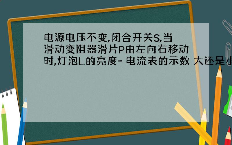 电源电压不变,闭合开关S,当滑动变阻器滑片P由左向右移动时,灯泡L的亮度- 电流表的示数 大还是小