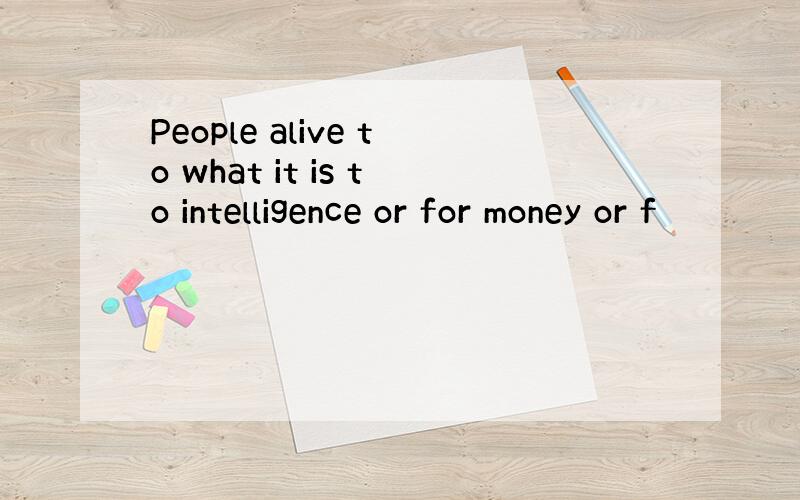 People alive to what it is to intelligence or for money or f