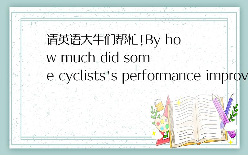 请英语大牛们帮忙!By how much did some cyclists's performance improve