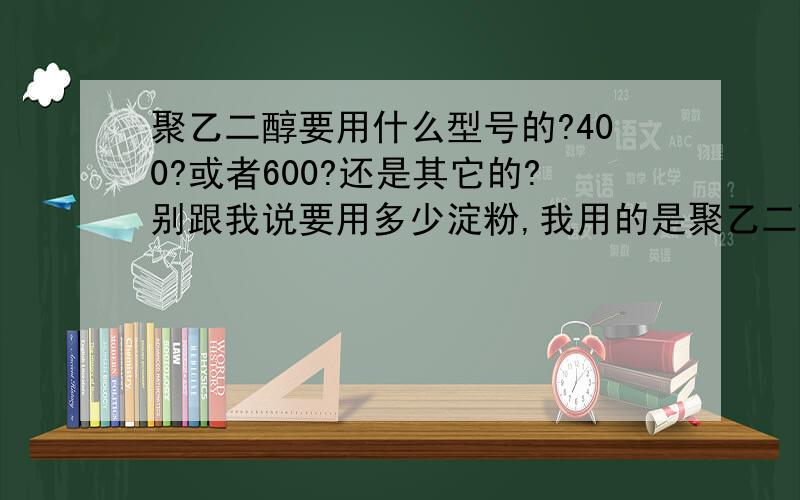 聚乙二醇要用什么型号的?400?或者600?还是其它的?别跟我说要用多少淀粉,我用的是聚乙二醇,不是淀粉