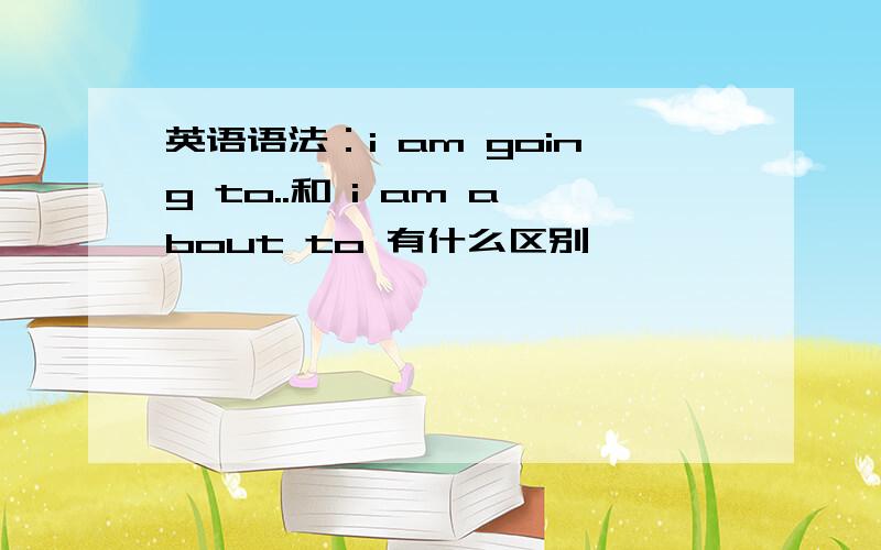 英语语法：i am going to..和 i am about to 有什么区别