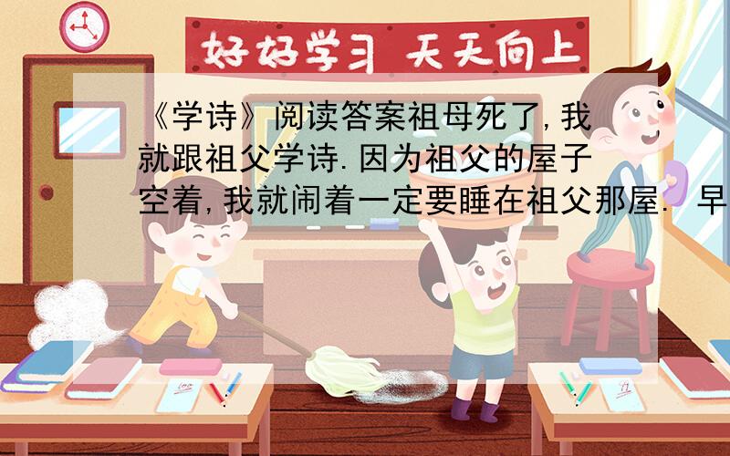 《学诗》阅读答案祖母死了,我就跟祖父学诗.因为祖父的屋子空着,我就闹着一定要睡在祖父那屋. 早晨念诗,晚上念诗,半夜醒了