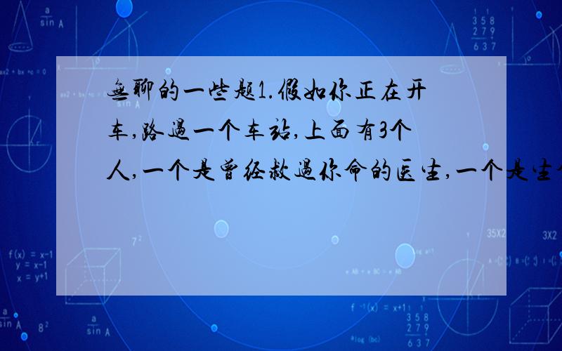 无聊的一些题1.假如你正在开车,路过一个车站,上面有3个人,一个是曾经救过你命的医生,一个是生命垂危的老人,最后一个是你