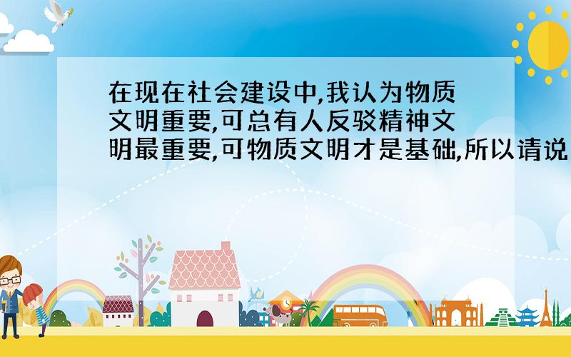 在现在社会建设中,我认为物质文明重要,可总有人反驳精神文明最重要,可物质文明才是基础,所以请说明物质文明比精神文明重要的