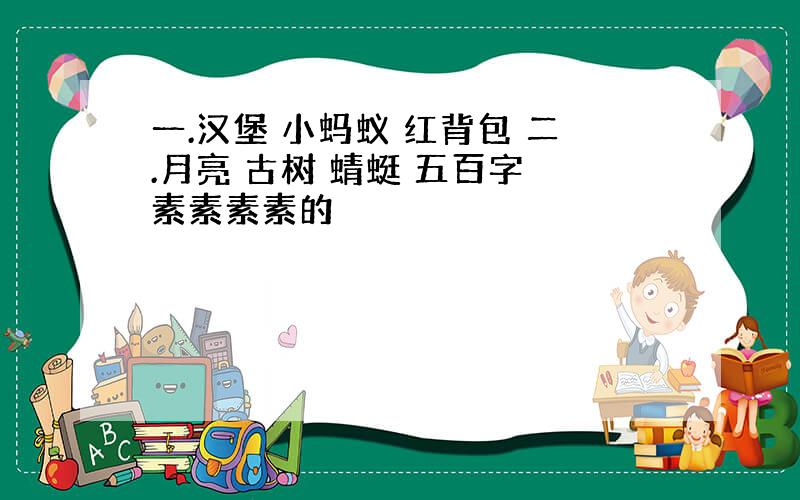 一.汉堡 小蚂蚁 红背包 二.月亮 古树 蜻蜓 五百字 素素素素的