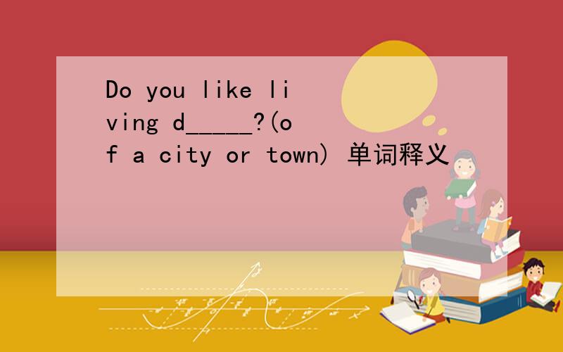 Do you like living d_____?(of a city or town) 单词释义