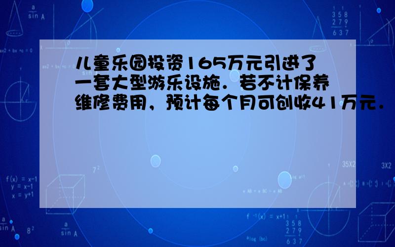 儿童乐园投资165万元引进了一套大型游乐设施．若不计保养维修费用，预计每个月可创收41万元．而该游乐设施开放后，从第一个