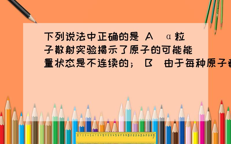 下列说法中正确的是 A．α粒子散射实验揭示了原子的可能能量状态是不连续的； B．由于每种原子都有自己的特征谱线，故可以根