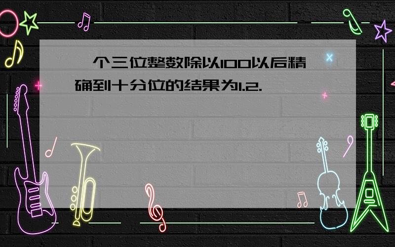 一个三位整数除以100以后精确到十分位的结果为1.2.