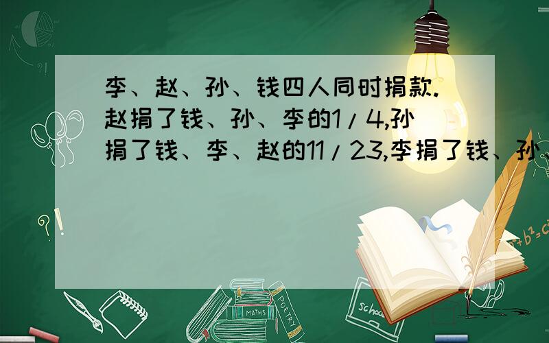 李、赵、孙、钱四人同时捐款.赵捐了钱、孙、李的1/4,孙捐了钱、李、赵的11/23,李捐了钱、孙、赵的7/11,钱捐了9