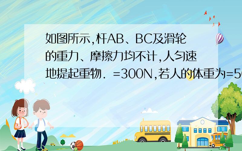 如图所示,杆AB、BC及滑轮的重力、摩擦力均不计,人匀速地提起重物．=300N,若人的体重为=500N.