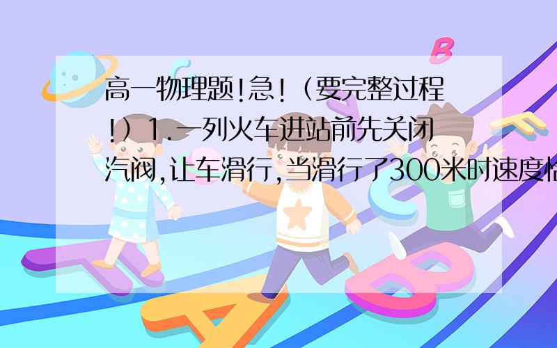 高一物理题!急!（要完整过程!）1.一列火车进站前先关闭汽阀,让车滑行,当滑行了300米时速度恰减为关闭汽阀时速度的一半