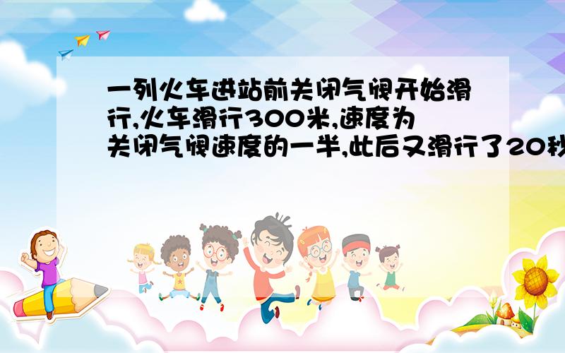 一列火车进站前关闭气阀开始滑行,火车滑行300米,速度为关闭气阀速度的一半,此后又滑行了20秒,