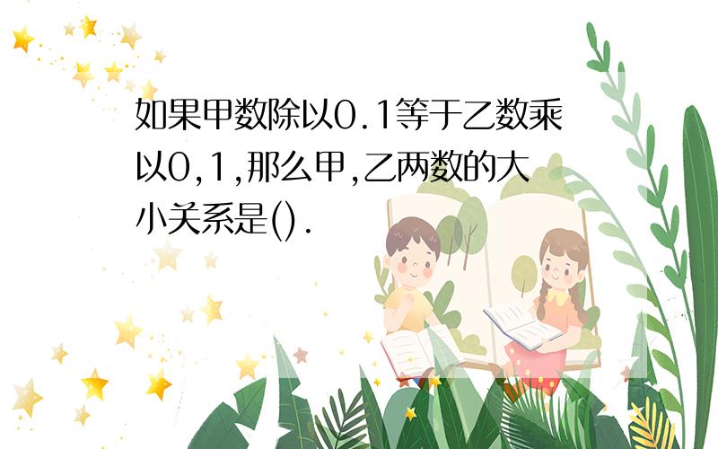 如果甲数除以0.1等于乙数乘以0,1,那么甲,乙两数的大小关系是().