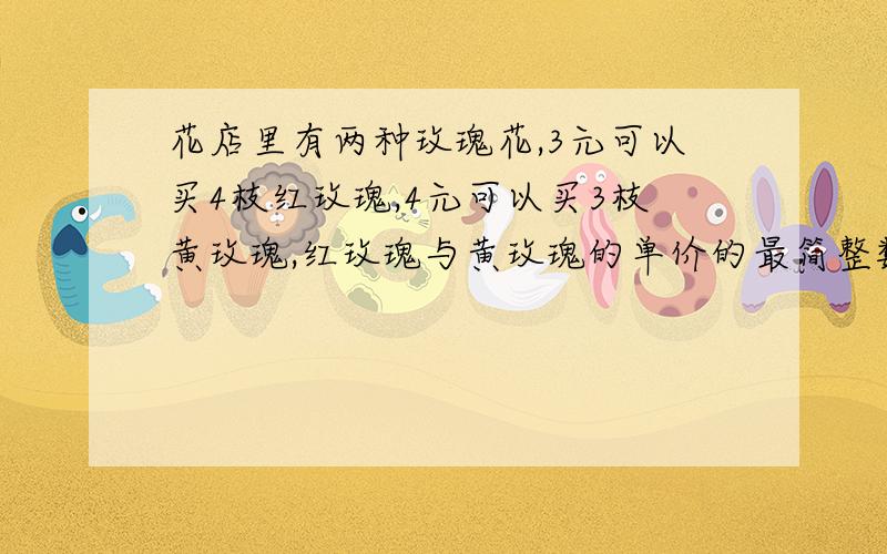 花店里有两种玫瑰花,3元可以买4枝红玫瑰,4元可以买3枝黄玫瑰,红玫瑰与黄玫瑰的单价的最简整数比是多少?