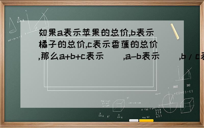 如果a表示苹果的总价,b表示橘子的总价,c表示香蕉的总价,那么a+b+c表示（）,a-b表示（）,b/c表示（）.