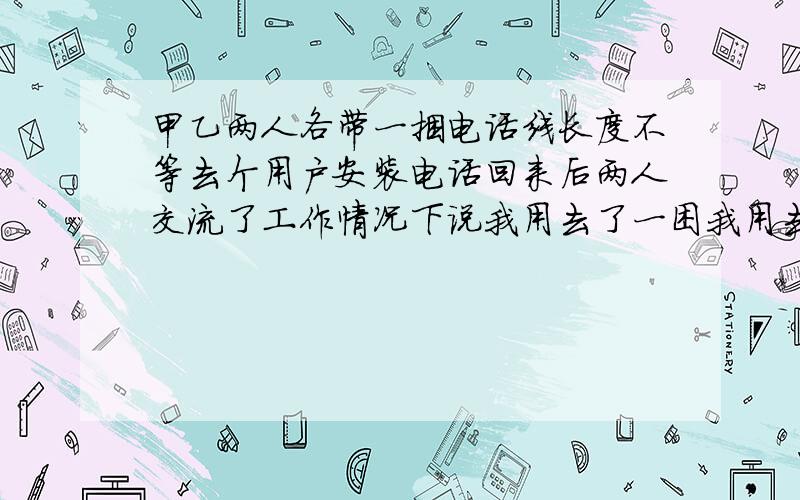 甲乙两人各带一捆电话线长度不等去个用户安装电话回来后两人交流了工作情况下说我用去了一困我用去了一捆的一半还剩下75米一想